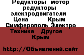 Редукторы, мотор-редукторы, электродвигатели › Цена ­ 123 - Крым, Симферополь Электро-Техника » Другое   . Крым